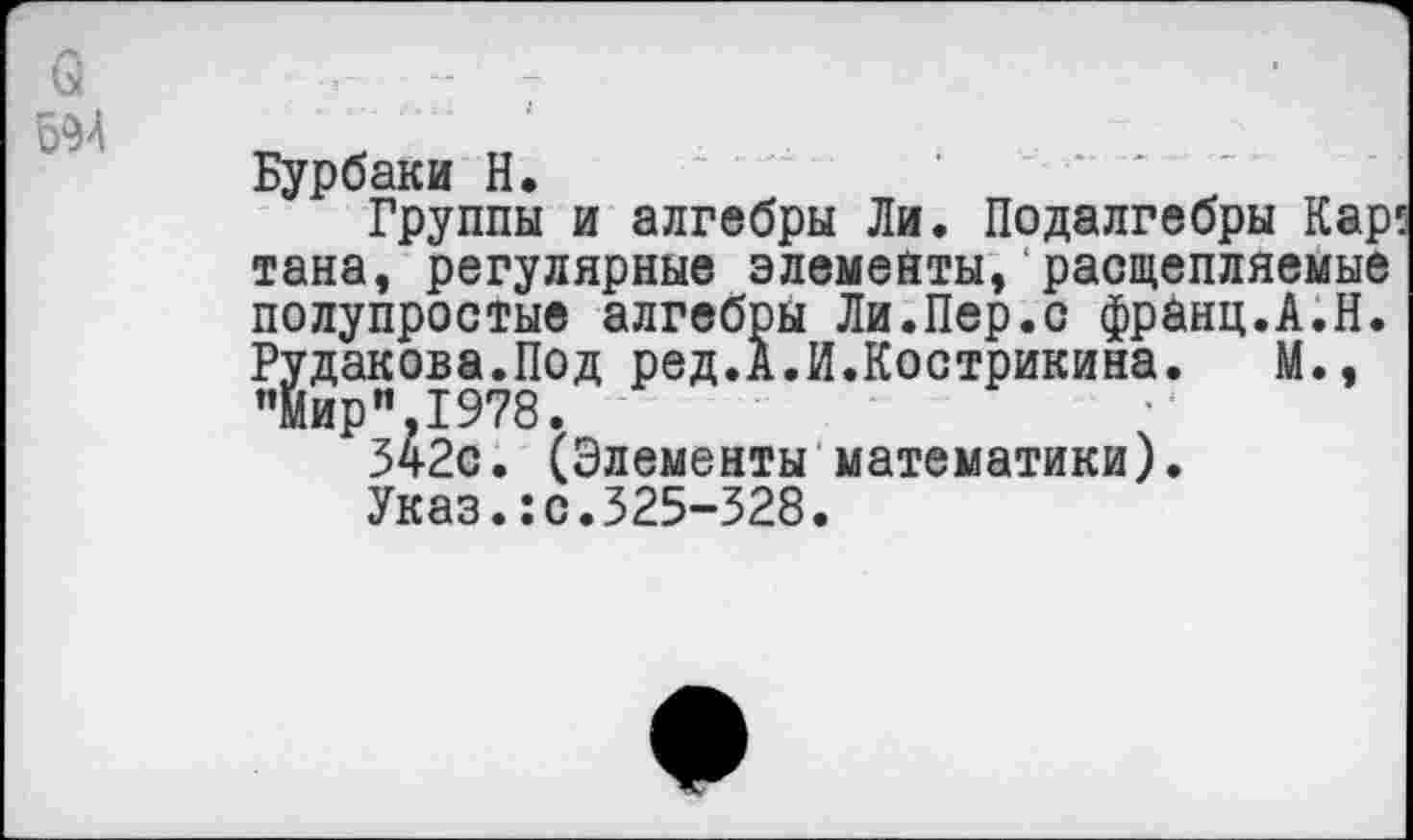 ﻿а - -
594
Бурбаки Н.	'
Группы и алгебры Ли. Подалгебры Кар тана, регулярные элементы,‘расщепляемые полупростые алгебры Ли.Пер.с франц.А.Н. Рудакова.Под ред.А.И.Кострикина. М., "Мир”.1978.
342с. (Элементы математики).
Указ.:с.325-328.